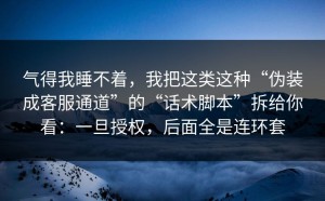 气得我睡不着，我把这类这种“伪装成客服通道”的“话术脚本”拆给你看：一旦授权，后面全是连环套