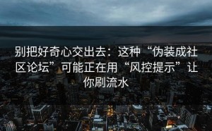 别把好奇心交出去：这种“伪装成社区论坛”可能正在用“风控提示”让你刷流水