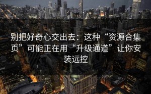 别把好奇心交出去：这种“资源合集页”可能正在用“升级通道”让你安装远控