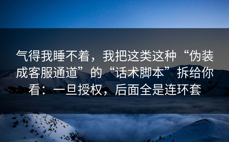 气得我睡不着，我把这类这种“伪装成客服通道”的“话术脚本”拆给你看：一旦授权，后面全是连环套