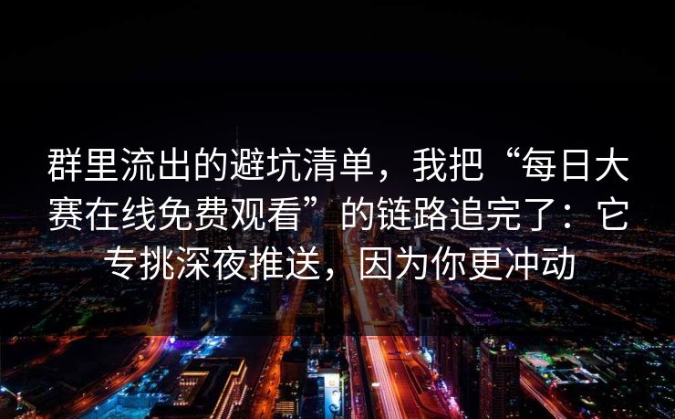 群里流出的避坑清单,我把“每日大赛在线免费观看”的链路追完了:它专挑深夜推送,因为你更冲动 群里流出的避坑清单,我把“每日大赛在线免费观看”的链路追完了:它专挑深夜推送,因为你更冲动