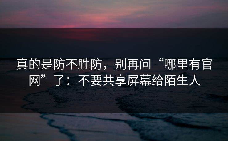 真的是防不胜防,别再问“哪里有官网”了:不要共享屏幕给陌生人 真的是防不胜防,别再问“哪里有官网”了:不要共享屏幕给陌生人