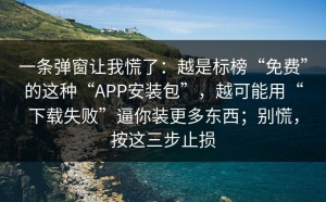 一条弹窗让我慌了：越是标榜“免费”的这种“APP安装包”，越可能用“下载失败”逼你装更多东西；别慌，按这三步止损