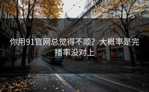 你用91官网总觉得不顺？大概率是完播率没对上