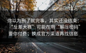 你以为删了就完事，其实还没结束：“反差大赛”可能在用“解压密码”要你付费；换成官方渠道再找信息