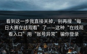 看到这一步我直接关掉，别再搜“每日大赛在线观看”了——这种“在线观看入口”用“账号异常”骗你登录