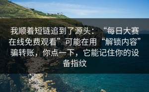 我顺着短链追到了源头：“每日大赛在线免费观看”可能在用“解锁内容”骗转账，你点一下，它能记住你的设备指纹