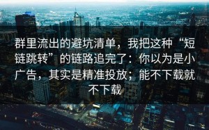 群里流出的避坑清单，我把这种“短链跳转”的链路追完了：你以为是小广告，其实是精准投放；能不下载就不下载