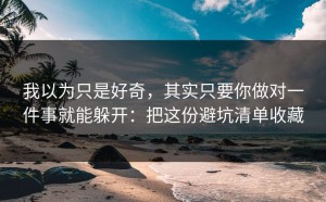 我以为只是好奇，其实只要你做对一件事就能躲开：把这份避坑清单收藏