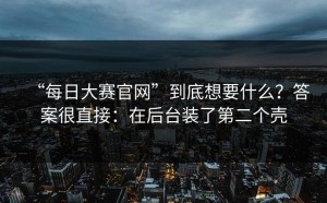 “每日大赛官网”到底想要什么？答案很直接：在后台装了第二个壳