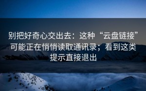 别把好奇心交出去：这种“云盘链接”可能正在悄悄读取通讯录；看到这类提示直接退出