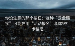 你没注意的那个按钮：这种“云盘链接”可能在用“活动报名”套你银行卡信息