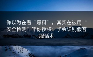 你以为在看“爆料”，其实在被用“安全检测”吓你授权：学会识别假客服话术