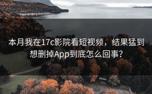 本月我在17c影院看短视频，结果猛到想删掉App到底怎么回事？