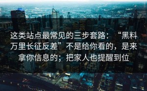 这类站点最常见的三步套路：“黑料万里长征反差”不是给你看的，是来拿你信息的；把家人也提醒到位