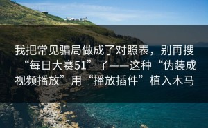 我把常见骗局做成了对照表，别再搜“每日大赛51”了——这种“伪装成视频播放”用“播放插件”植入木马