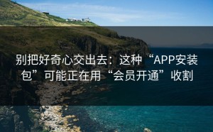 别把好奇心交出去：这种“APP安装包”可能正在用“会员开通”收割