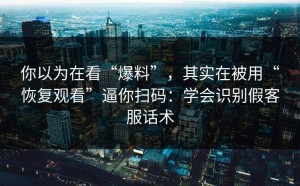 你以为在看“爆料”，其实在被用“恢复观看”逼你扫码：学会识别假客服话术