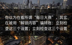 你以为在看所谓“每日大赛”，其实在被用“解锁内容”骗转账：立刻检查这三个设置；立刻检查这三个设置