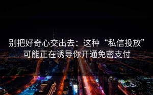 别把好奇心交出去：这种“私信投放”可能正在诱导你开通免密支付