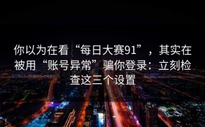 你以为在看“每日大赛91”，其实在被用“账号异常”骗你登录：立刻检查这三个设置