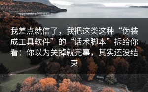 我差点就信了，我把这类这种“伪装成工具软件”的“话术脚本”拆给你看：你以为关掉就完事，其实还没结束