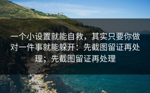 一个小设置就能自救，其实只要你做对一件事就能躲开：先截图留证再处理；先截图留证再处理