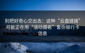 别把好奇心交出去：这种“云盘链接”可能正在用“活动报名”套你银行卡信息