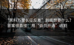 “黑料万里长征反差”到底想要什么？答案很直接：用“会员开通”收割