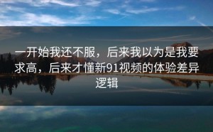一开始我还不服，后来我以为是我要求高，后来才懂新91视频的体验差异逻辑