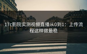 17c影院实测视频直播从0到1：上传流程这样做最稳