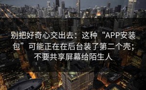 别把好奇心交出去：这种“APP安装包”可能正在在后台装了第二个壳；不要共享屏幕给陌生人