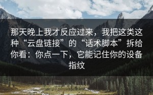 那天晚上我才反应过来，我把这类这种“云盘链接”的“话术脚本”拆给你看：你点一下，它能记住你的设备指纹