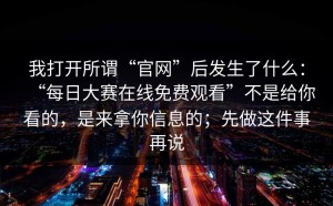 我打开所谓“官网”后发生了什么：“每日大赛在线免费观看”不是给你看的，是来拿你信息的；先做这件事再说