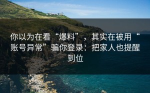 你以为在看“爆料”，其实在被用“账号异常”骗你登录：把家人也提醒到位