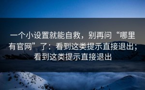 一个小设置就能自救，别再问“哪里有官网”了：看到这类提示直接退出；看到这类提示直接退出