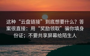 这种“云盘链接”到底想要什么？答案很直接：用“奖励领取”骗你填身份证；不要共享屏幕给陌生人