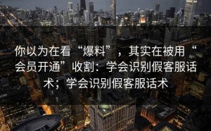 你以为在看“爆料”，其实在被用“会员开通”收割：学会识别假客服话术；学会识别假客服话术