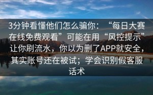 3分钟看懂他们怎么骗你：“每日大赛在线免费观看”可能在用“风控提示”让你刷流水，你以为删了APP就安全，其实账号还在被试；学会识别假客服话术