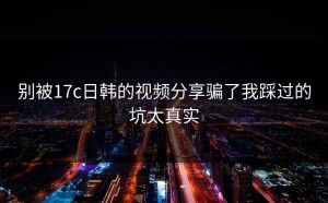 别被17c日韩的视频分享骗了我踩过的坑太真实