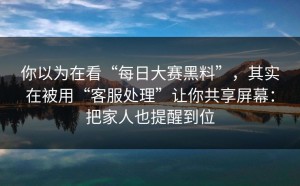 你以为在看“每日大赛黑料”，其实在被用“客服处理”让你共享屏幕：把家人也提醒到位