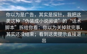 你以为是广告，其实是探针，我把这类这种“伪装成小说阅读”的“话术脚本”拆给你看：你以为关掉就完事，其实还没结束；看到这类提示直接退出