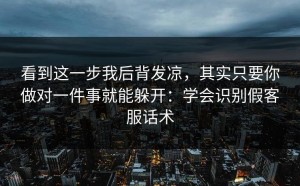 看到这一步我后背发凉，其实只要你做对一件事就能躲开：学会识别假客服话术