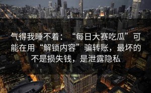 气得我睡不着：“每日大赛吃瓜”可能在用“解锁内容”骗转账，最坏的不是损失钱，是泄露隐私