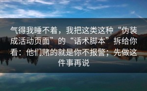 气得我睡不着，我把这类这种“伪装成活动页面”的“话术脚本”拆给你看：他们赌的就是你不报警；先做这件事再说