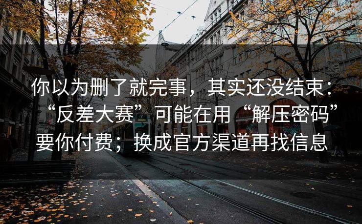 你以为删了就完事，其实还没结束：“反差大赛”可能在用“解压密码”要你付费；换成官方渠道再找信息