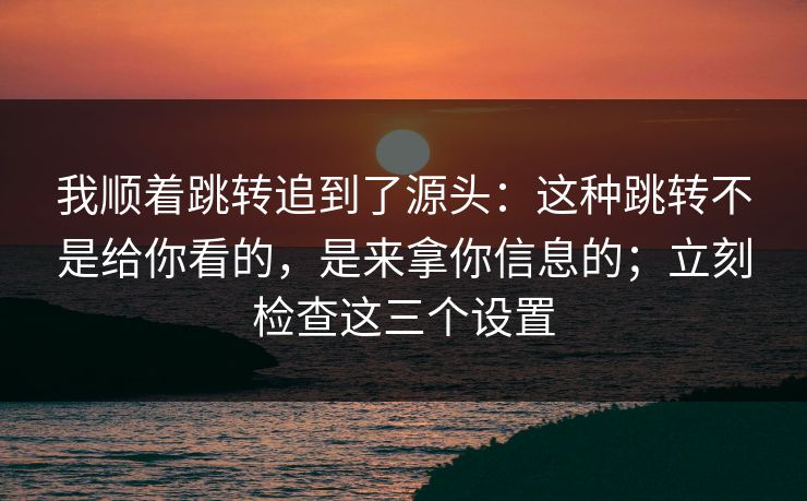 我顺着跳转追到了源头:这种跳转不是给你看的,是来拿你信息的;立刻检查这三个设置 我顺着跳转追到了源头:这种跳转不是给你看的,是来拿你信息的;立刻检查这三个设置