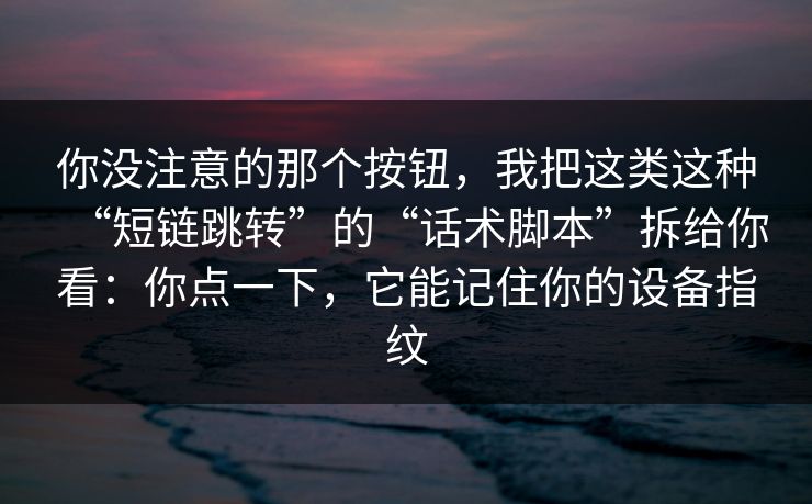 你没注意的那个按钮，我把这类这种“短链跳转”的“话术脚本”拆给你看：你点一下，它能记住你的设备指纹