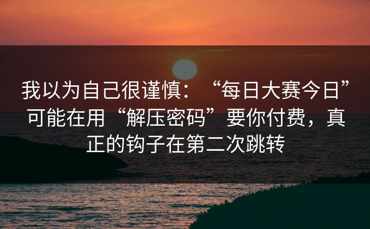 我以为自己很谨慎:“每日大赛今日”可能在用“解压密码”要你付费,真正的钩子在第二次跳转 我以为自己很谨慎:“每日大赛今日”可能在用“解压密码”要你付费,真正的钩子在第二次跳转