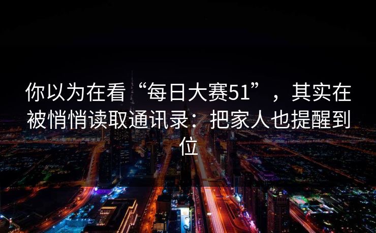 你以为在看“每日大赛51”，其实在被悄悄读取通讯录：把家人也提醒到位